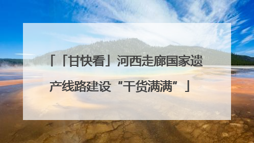 「甘快看」河西走廊国家遗产线路建设“干货满满”