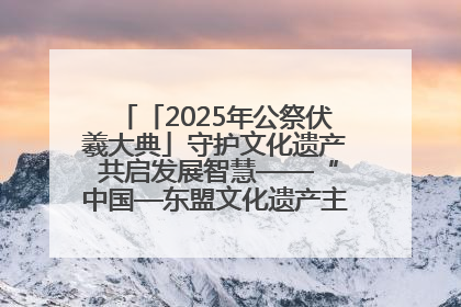 「2025年公祭伏羲大典」守护文化遗产 共启发展智慧——“中国—东盟文化遗产主题对话”侧记