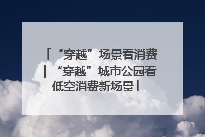 “穿越”场景看消费｜“穿越”城市公园看低空消费新场景