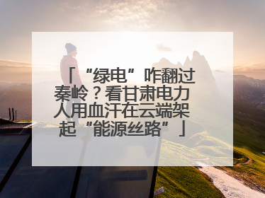 “绿电”咋翻过秦岭？看甘肃电力人用血汗在云端架起“能源丝路”