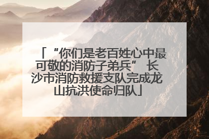 “你们是老百姓心中最可敬的消防子弟兵” 长沙市消防救援支队完成龙山抗洪使命归队