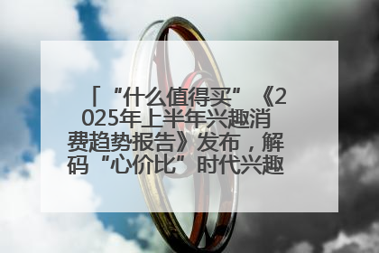 “什么值得买”《2025年上半年兴趣消费趋势报告》发布，解码“心价比”时代兴趣消费新范式