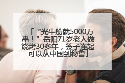 “光牛筋就5000万串！”岳阳71岁老人做烧烤30多年，签子连起可以从中国到秘鲁