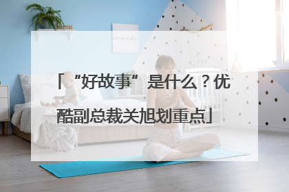 “好故事”是什么？优酷副总裁关旭划重点