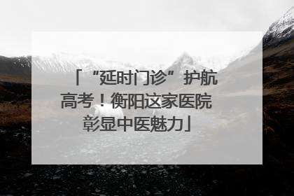 “延时门诊”护航高考！衡阳这家医院彰显中医魅力