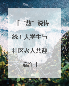 “数”说传统！大学生与社区老人共迎端午