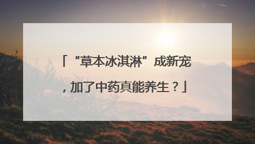 “草本冰淇淋”成新宠，加了中药真能养生？