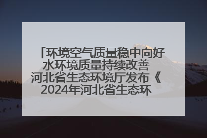 环境空气质量稳中向好 水环境质量持续改善 河北省生态环境厅发布《2024年河北省生态环境状况公报》