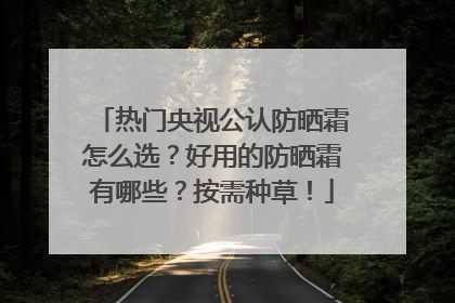 热门央视公认防晒霜怎么选？好用的防晒霜有哪些？按需种草！