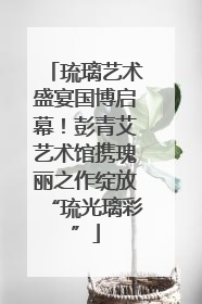 琉璃艺术盛宴国博启幕！彭青艾艺术馆携瑰丽之作绽放“琉光璃彩”