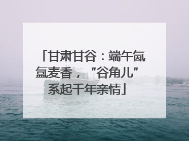 甘肃甘谷：端午氤氲麦香，“谷角儿”系起千年亲情