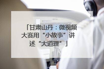 甘肃山丹：微视频大赛用“小故事”讲述“大道理”