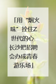 用“烟火味”拴住Z世代的心 长沙把招聘会办成青春游乐场