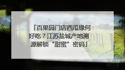 百果园门店西瓜缘何好吃？江苏盐城产地溯源解锁“甜蜜”密码