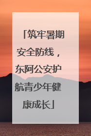 筑牢暑期安全防线，东阿公安护航青少年健康成长