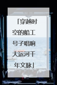 穿越时空的船工号子唱响大运河千年文脉