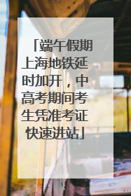 端午假期上海地铁延时加开，中高考期间考生凭准考证快速进站