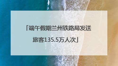端午假期兰州铁路局发送旅客135.5万人次
