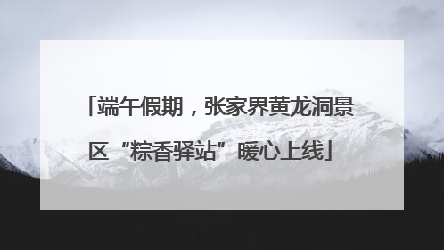 端午假期，张家界黄龙洞景区“粽香驿站”暖心上线