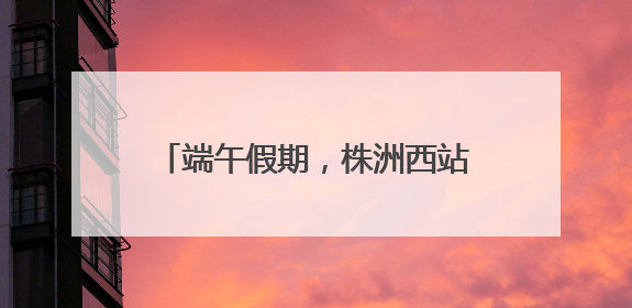 端午假期，株洲西站增开动车组36趟