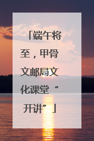 端午将至，甲骨文邮局文化课堂“开讲”