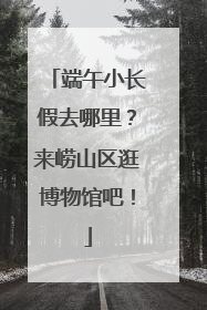 端午小长假去哪里？来崂山区逛博物馆吧！