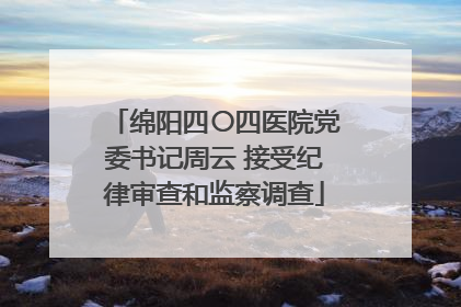 绵阳四〇四医院党委书记周云 接受纪律审查和监察调查