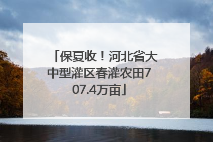 保夏收！河北省大中型灌区春灌农田707.4万亩