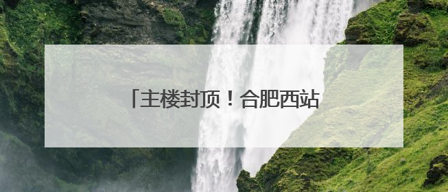 主楼封顶！合肥西站建设迎来重要进展