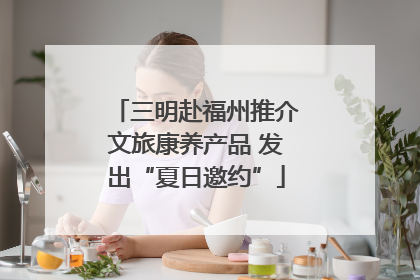 三明赴福州推介文旅康养产品 发出“夏日邀约”
