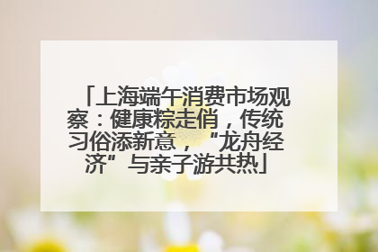 上海端午消费市场观察：健康粽走俏，传统习俗添新意，“龙舟经济”与亲子游共热
