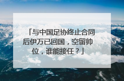 与中国足协终止合同后伊万已回国，空留帅位，谁能接任？
