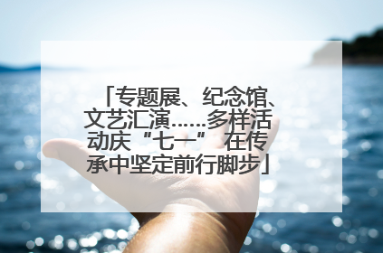 专题展、纪念馆、文艺汇演……多样活动庆“七一” 在传承中坚定前行脚步