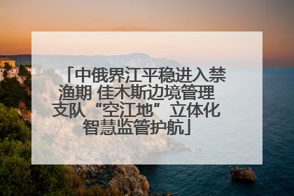 中俄界江平稳进入禁渔期 佳木斯边境管理支队“空江地”立体化智慧监管护航