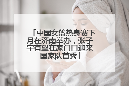 中国女篮热身赛下月在济南举办，张子宇有望在家门口迎来国家队首秀