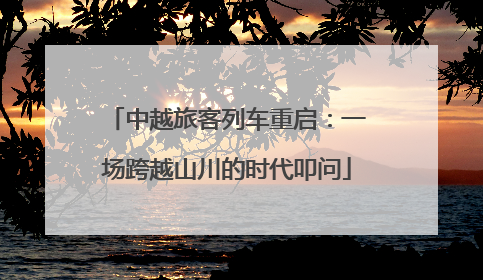 中越旅客列车重启：一场跨越山川的时代叩问