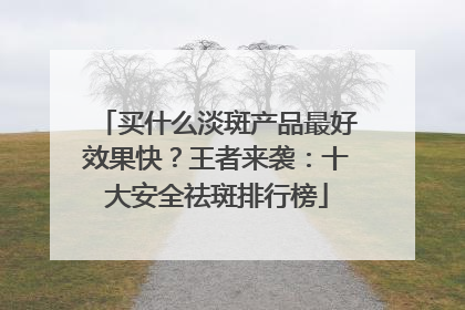 买什么淡斑产品最好效果快？王者来袭：十大安全祛斑排行榜