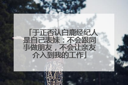 于正否认白鹿经纪人是自己表妹：不会跟同事做朋友，不会让亲友介入到我的工作