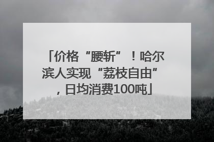 价格“腰斩”！哈尔滨人实现“荔枝自由”，日均消费100吨