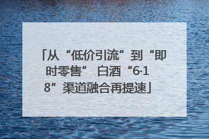 从“低价引流”到“即时零售” 白酒“6·18”渠道融合再提速