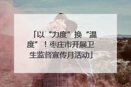 以“力度”换“温度”！枣庄市开展卫生监督宣传月活动