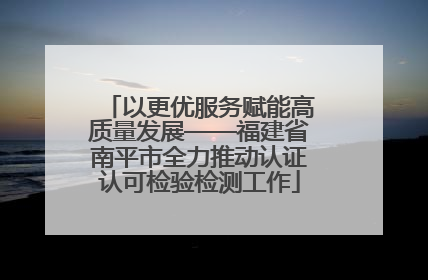 以更优服务赋能高质量发展——福建省南平市全力推动认证认可检验检测工作