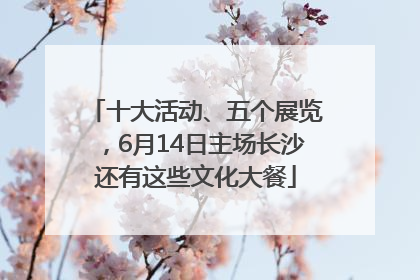 十大活动、五个展览，6月14日主场长沙还有这些文化大餐