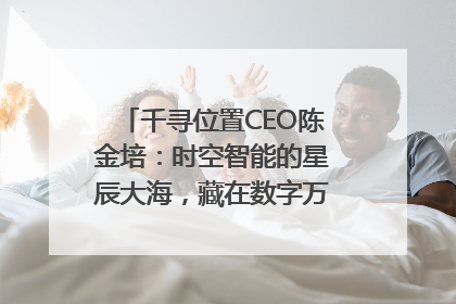 千寻位置CEO陈金培：时空智能的星辰大海，藏在数字万象与人间烟火中