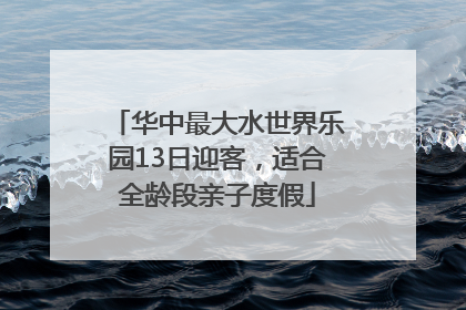华中最大水世界乐园13日迎客，适合全龄段亲子度假