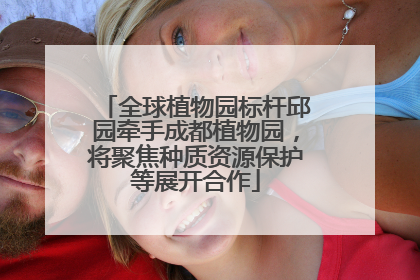 全球植物园标杆邱园牵手成都植物园，将聚焦种质资源保护等展开合作