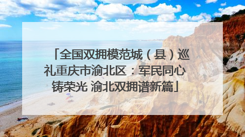 全国双拥模范城（县）巡礼重庆市渝北区：军民同心铸荣光 渝北双拥谱新篇