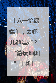六一恰遇端午，去哪儿遛娃好？“游玩地图”上新