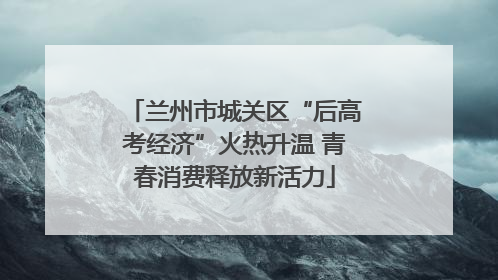 兰州市城关区“后高考经济”火热升温 青春消费释放新活力