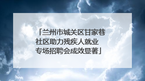 兰州市城关区甘家巷社区助力残疾人就业 专场招聘会成效显著